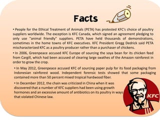 Facts
• People for the Ethical Treatment of Animals (PETA) has protested KFC's choice of poultry
suppliers worldwide. The exception is KFC Canada, which signed an agreement pledging to
only use "animal friendly" suppliers. PETA have held thousands of demonstrations,
sometimes in the home towns of KFC executives. KFC President Gregg Dedrick said PETA
mischaracterized KFC as a poultry producer rather than a purchaser of chickens.
• In 2006, Greenpeace accused KFC Europe of sourcing the soya bean for its chicken feed
from Cargill, which had been accused of clearing large swathes of the Amazon rainforest in
order to grow the crop.

• In May 2012, Greenpeace accused KFC of sourcing paper pulp for its food packaging from
Indonesian rainforest wood. Independent forensic tests showed that some packaging
contained more than 50 percent mixed tropical hardwood fiber.
• In December 2012, the chain was criticized in China when it was
discovered that a number of KFC suppliers had been using growth
hormones and an excessive amount of antibiotics on its poultry in ways
that violated Chinese law.

 