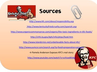 Sources
http://www.kfc.com/about/responsibility.asp
http://www.kentuckyfriedcruelty.com/spanish.asp
http://www.organiccommonsense.com/organic/the-toxic-ingredients-in-kfc-foods/
http://chfs.ky.gov/dph/info/phps/food.htm
http://www.islandcrisis.net/unbelievable-facts-about-kfc/
http://www.yumcsr.com/search.asp?q=food+preparation+process
→ Pamela Anderson Exposes KFC's real story:
http://www.youtube.com/watch?v=vsYcwdKhIkg

 