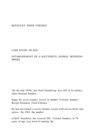 KENTUCKY FRIED CHICKEN
CASE STUDY OF KFC:
ESTABLISHMENT OF A SUCCESSFUL GLOBAL BUSINESS
MODEL
By the mid 1950s, fast food franchising was still in its infancy
when Harland Sanders
began his cross-country travels to market “Colonel Sanders’
Recipe Kentucky Fried Chicken.”
He had developed a secret chicken recipe with eleven herbs and
spices. By 1963, the number
of KFC franchises has crossed 300. Colonel Sanders, at 74
years of age, was tired of running the
 