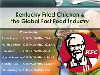 Kentucky Fried Chicken & the Global Fast Food Industry Presented by: Awais Ahmad   CIIT/FA09-MBA-027/LHR M. Adeel Khan   CIIT/FA09-MBA-069/LHR Zara Abid   CIIT/FA09-MBA-169/LHR Najm-ul-Hassan  CIIT/FA09-MBA-112/LHR Sabahat Abid   CIIT/FA09-MBA-130/LHR Ghulam Asghar  CIIT/FA09-MBA-039/LHR 