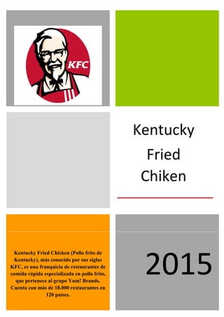  
Kentucky
Fried
Chiken
Kentucky Fried Chicken (Pollo frito de
Kentucky), más conocido por sus siglas
KFC, es una franquicia de restaurantes de
comida rápida especializada en pollo frito,
que pertenece al grupo Yum! Brands.
Cuenta con más de 18.000 restaurantes en
120 países.
2015
 