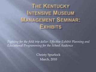 The Kentucky Intensive Museum Management Seminar:Exhibits Fighting for the field trip dollar: Effective Exhibit Planning and Educational Programming for the School Audience Christy Spurlock March, 2010 