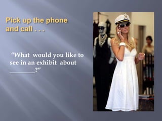 Pick up the phone and call . . . “What  would you like to see in an exhibit  about  ________?”