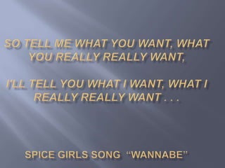 So tell me what you want, what you really really want,I'll tell you what I want, what I really really want . . .Spice Girls song  “Wannabe”