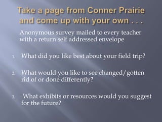 Take a page from Conner Prairie and come up with your own . . .	Anonymous survey mailed to every teacher with a return self addressed envelopeWhat did you like best about your field trip?What would you like to see changed/gotten rid of or done differently? What exhibits or resources would you suggest for the future?