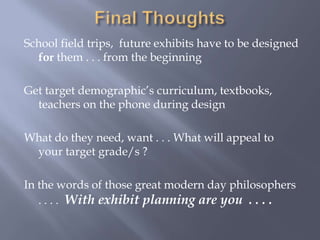 Final ThoughtsSchool field trips,  future exhibits have to be designed for them . . . from the beginningGet target demographic’s curriculum, textbooks, teachers on the phone during designWhat do they need, want . . . What will appeal to your target grade/s ?In the words of those great modern day philosophers . . . .  With exhibit planning are you  . . . .