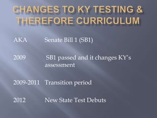 CHANGES TO ky Testing & therefore curriculumAKA 		Senate Bill 1 (SB1)2009		 SB1 passed and it changes KY’s 			assessment2009-2011	Transition period2012 		New State Test Debuts