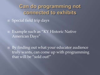 Can do programming not connected to exhibitsSpecial field trip daysExample such as “KY Historic Native American Days”By finding out what your educator audience truly wants, can come up with programming that will be “sold out!”