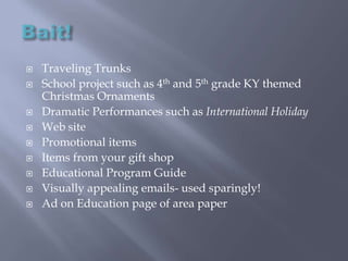 Bait!Traveling TrunksSchool project such as 4th and 5th grade KY themed Christmas OrnamentsDramatic Performances such as International HolidayWeb sitePromotional itemsItems from your gift shopEducational Program GuideVisually appealing emails- used sparingly!Ad on Education page of area paper