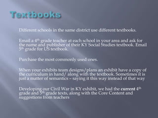Textbooks 	Different schools in the same district use different textbooks.	Email a 4th grade teacher at each school in your area and ask for the name and publisher of their KY Social Studies textbook. Email 5th grade for US textbook.	Purchase the most commonly used ones.	When your exhibits team designs/plans an exhibit have a copy of the curriculum in hand/ along with the textbook. Sometimes it is just a matter of semantics – saying it this way instead of that way	Developing our Civil War in KY exhibit, we had the current 4th grade and 5th grade texts, along with the Core Content and suggestions from teachers
