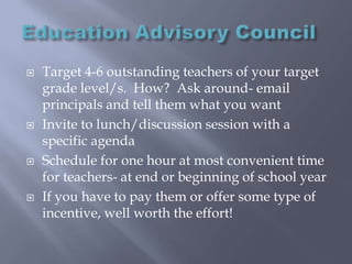 Education Advisory CouncilTarget 4-6 outstanding teachers of your target grade level/s.  How?  Ask around- email principals and tell them what you want Invite to lunch/discussion session with a specific agendaSchedule for one hour at most convenient time for teachers- at end or beginning of school year If you have to pay them or offer some type of incentive, well worth the effort!