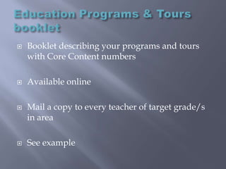 Education Programs & Tours bookletBooklet describing your programs and tours with Core Content numbers Available onlineMail a copy to every teacher of target grade/s in areaSee example
