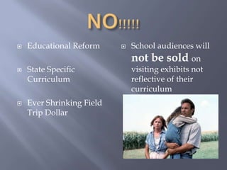 NO!!!!!Educational ReformState Specific CurriculumEver Shrinking Field Trip DollarSchool audiences will not be sold on visiting exhibits not reflective of their curriculum