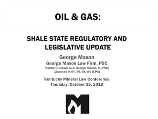 OIL & GAS:

SHALE STATE REGULATORY AND
    LEGISLATIVE UPDATE
              George Mason
     George Mason Law Firm, PSC
    (Formerly known as A. George Mason, Jr., PSC)
          (Licensed in KY, TN, VA, WV & PA)

    Kentucky Mineral Law Conference
      Thursday, October 25, 2012
 