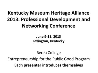 Kentucky Museum Heritage Alliance
2013: Professional Development and
Networking Conference
June 9-11, 2013
Lexington, Kentucky
Berea College
Entrepreneurship for the Public Good Program
Each presenter introduces themselves
 