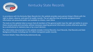 In accordance with the Kentucky Open Records Act, this website provides every person living in Illinois with the
right to obtain, observe, and search for public records. The act specifies that all records and government
information are presumed public and available to citizens. Learn More
The tools on this website help to ensure that all members of the general public have the right and ability to access
these records easily and concisely, without necessary requiring personal information (unless otherwise specified
by a constitutional or statutory law, or by a court decision.
The information documented on this website includes Criminal Records, Court Records, Vital Records and State
Background Checks; including over 41 million transparent public records.
Formore Details: https://kentucky.staterecords.org
 