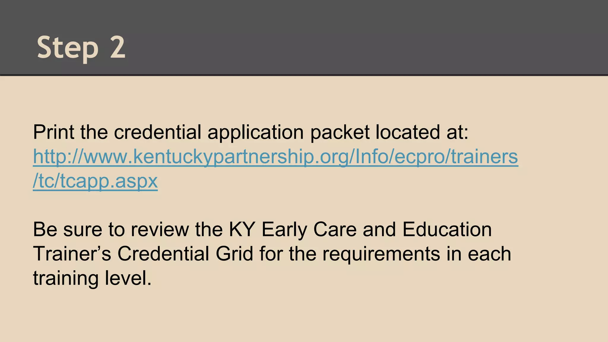 Step 2 
Print the credential application packet located at: 
http://www.kentuckypartnership.org/Info/ecpro/trainers 
/tc/tcapp.aspx 
Be sure to review the KY Early Care and Education 
Trainer’s Credential Grid for the requirements in each 
training level. 
 