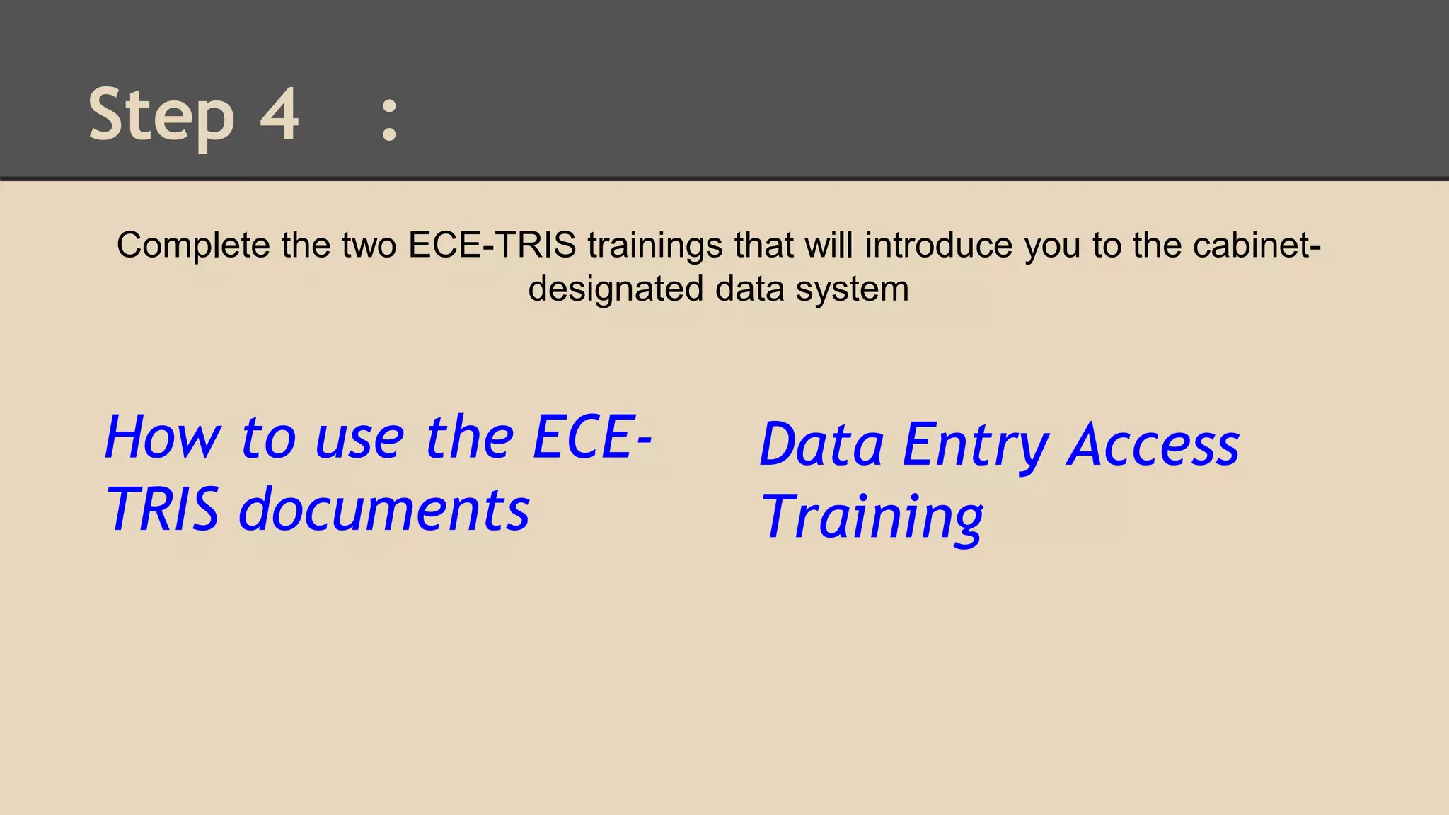 Step 4 : 
Complete the two ECE-TRIS trainings that will introduce you to the cabinet-designated 
How to use the ECE-TRIS 
documents 
data system 
Data Entry Access 
Training 

