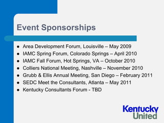Event SponsorshipsArea Development Forum, Louisville – May 2009IAMC Spring Forum, Colorado Springs – April 2010IAMC Fall Forum, Hot Springs, VA – October 2010Colliers National Meeting, Nashville – November 2010Grubb & Ellis Annual Meeting, San Diego – February 2011SEDC Meet the Consultants, Atlanta – May 2011Kentucky Consultants Forum - TBD