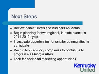  Next StepsReview benefit levels and numbers on teamsBegin planning for two regional, in-state events in 2011-2012 cycleInvestigate opportunities for smaller communities to participateRecruit top Kentucky companies to contribute to program ala Georgia AlliesLook for additional marketing opportunities
