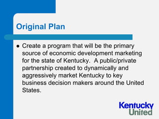 Original PlanCreate a program that will be the primary source of economic development marketing for the state of Kentucky.  A public/private partnership created to dynamically and aggressively market Kentucky to key business decision makers around the United States.