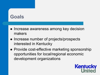 GoalsIncrease awareness among key decision makersIncrease number of projects/prospects interested in KentuckyProvide cost-effective marketing sponsorship opportunities for local/regional economic development organizations