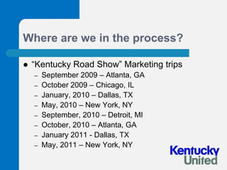 Where are we in the process?“Kentucky Road Show” Marketing tripsSeptember 2009 – Atlanta, GAOctober 2009 – Chicago, ILJanuary, 2010 – Dallas, TXMay, 2010 – New York, NYSeptember, 2010 – Detroit, MIOctober, 2010 – Atlanta, GAJanuary 2011 - Dallas, TXMay, 2011 – New York, NY