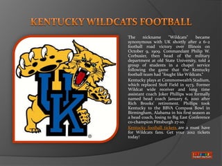 The     nickname      "Wildcats"    became
synonymous with UK shortly after a 6–2
football road victory over Illinois on
October 9, 1909. Commandant Philip W.
Corbusier, then head of the military
department at old State University, told a
group of students in a chapel service
following the game that the Kentucky
football team had "fought like Wildcats.“
Kentucky plays at Commonwealth Stadium,
which replaced Stoll Field in 1973. Former
Wildcat wide receiver and long time
assistant coach Joker Phillips was formally
named head coach January 6, 2010 after
Rich Brooks' retirement. Phillips took
Kentucky to the BBVA Compass Bowl in
Birmingham, Alabama in his first season as
a head coach, losing to Big East Conference
co-champion Pittsburgh 27-10.
Kentucky football tickets are a must have
for Wildcats fans. Get your 2012 tickets
today!
 