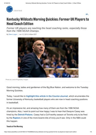 6/19/2018 Kentucky Wildcats Morning Quickies: Former UK Players to Head Coach Edition - A Sea Of Blue
https://www.aseaofblue.com/2018/6/12/17452888/kentucky-wildcats-morning-quickies-former-uk-players-to-head-coach-edition 1/5
Former UK players are reaching the head coaching ranks, especially those
from the 1996 NCAA Champs.
By Glenn Logan Jun 12, 2018, 8:40am EDT
KentuckyWildcats MorningQuickies:FormerUKPlayersto
HeadCoachEdition
23
Photo by Lance King/Getty Images
Good morning, ladies and gentlemen of the Big Blue Nation, and welcome to the Tuesday
Morning Quickies.
Today, I would like to highlight this article in the Courier-Journal, which enumerates the
former University of Kentucky basketball players who are now in head coaching positions
in basketball.
It’s an impressive list, and amazing how many of them are from the 1996 NCAA
champions. Also, I want to point out how happy I was to hear that Dwayne Casey was
hired by the Detroit Pistons. Casey had a CoY-worthy season at Toronto only to be fired
by the Raptors in one of the more bizarre bits of irony you’ll see. Only in the NBA could
this happen.
TweetsoftheMorning
ASEAOFBLUE
 