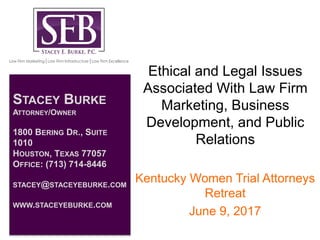 Ethical and Legal Issues
Associated With Law Firm
Marketing, Business
Development, and Public
Relations
Kentucky Women Trial Attorneys
Retreat
June 9, 2017
STACEY BURKE
ATTORNEY/OWNER
1800 BERING DR., SUITE
1010
HOUSTON, TEXAS 77057
OFFICE: (713) 714-8446
STACEY@STACEYEBURKE.COM
WWW.STACEYEBURKE.COM
 