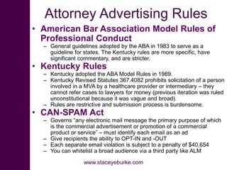 Attorney Advertising Rules
• American Bar Association Model Rules of
Professional Conduct
– General guidelines adopted by the ABA in 1983 to serve as a
guideline for states. The Kentucky rules are more specific, have
significant commentary, and are stricter.
• Kentucky Rules
– Kentucky adopted the ABA Model Rules in 1989.
– Kentucky Revised Statutes 367.4082 prohibits solicitation of a person
involved in a MVA by a healthcare provider or intermediary – they
cannot refer cases to lawyers for money (previous iteration was ruled
unconstitutional because it was vague and broad).
– Rules are restrictive and submission process is burdensome.
• CAN-SPAM Act
– Governs “any electronic mail message the primary purpose of which
is the commercial advertisement or promotion of a commercial
product or service” – must identify each email as an ad
– Give recipients the ability to OPT-IN and -OUT
– Each separate email violation is subject to a penalty of $40,654
– You can whitelist a broad audience via a third party like ALM
www.staceyeburke.com
 