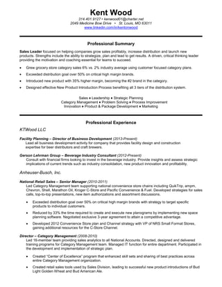 Kent Wood
314.401.9127 • kenwood01@charter.net
2049 Medicine Bow Drive • St. Louis, MO 63011
www.linkedin.com/in/kentonwood
Professional Summary
Sales Leader focused on helping companies grow sales profitably, increase distribution and launch new
products. Strengths include the ability to strategize, plan and lead to get results. A driven, critical thinking leader
providing the motivation and coaching essential for teams to succeed.
Grew grocery store category sales 6% vs. 2% industry average using customer focused category plans.
Exceeded distribution goal over 50% on critical high margin brands.
Introduced new product with 35% higher margin, becoming the #2 brand in the category.
Designed effective New Product Introduction Process benefiting all 3 tiers of the distribution system.
Sales ♦ Leadership ♦ Strategic Planning
Category Management ♦ Problem Solving ♦ Process Improvement
Innovation ♦ Product & Package Development ♦ Marketing
Professional Experience
KTWood LLC
Facility Planning – Director of Business Development (2013-Present)
Lead all business development activity for company that provides facility design and construction
expertise for beer distributors and craft brewers.
Gerson Lehrman Group – Beverage Industry Consultant (2012-Present)
Consult with financial firms looking to invest in the beverage industry. Provide insights and assess strategic
implications of current trends such as industry consolidation, new product innovation and profitability.
Anheuser-Busch, Inc.
National Retail Sales – Senior Manager (2010-2011)
Led Category Management team supporting national convenience store chains including QuikTrip, ampm,
Chevron, Shell, Marathon Oil, Kroger C-Store and Pacific Convenience & Fuel. Developed strategies for sales
calls, top-to-top presentations, new item authorizations and assortment discussions.
Exceeded distribution goal over 50% on critical high margin brands with strategy to target specific
products to individual customers.
Reduced by 33% the time required to create and execute new planograms by implementing new space
planning software. Negotiated exclusive 3-year agreement to attain a competitive advantage.
Developed 2012 Convenience Store plan and Channel strategy with VP of NRS Small Format Stores,
gaining additional resources for the C-Store Channel.
Director – Category Management (2008-2010)
Led 16-member team providing sales analytics to all National Accounts. Directed, designed and delivered
training programs for Category Management team. Managed IT function for entire department. Participated in
the development and implementation of strategic plan.
Created “Center of Excellence” program that enhanced skill sets and sharing of best practices across
entire Category Management organization.
Created retail sales tools used by Sales Division, leading to successful new product introductions of Bud
Light Golden Wheat and Bud American Ale.
 