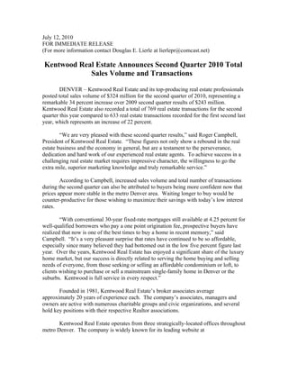 July 12, 2010
FOR IMMEDIATE RELEASE
(For more information contact Douglas E. Lierle at lierlepr@comcast.net)

Kentwood Real Estate Announces Second Quarter 2010 Total
            Sales Volume and Transactions

        DENVER – Kentwood Real Estate and its top-producing real estate professionals
posted total sales volume of $324 million for the second quarter of 2010, representing a
remarkable 34 percent increase over 2009 second quarter results of $243 million.
Kentwood Real Estate also recorded a total of 769 real estate transactions for the second
quarter this year compared to 633 real estate transactions recorded for the first second last
year, which represents an increase of 22 percent.

        “We are very pleased with these second quarter results,” said Roger Campbell,
President of Kentwood Real Estate. “These figures not only show a rebound in the real
estate business and the economy in general, but are a testament to the perseverance,
dedication and hard work of our experienced real estate agents. To achieve success in a
challenging real estate market requires impressive character, the willingness to go the
extra mile, superior marketing knowledge and truly remarkable service.”

        According to Campbell, increased sales volume and total number of transactions
during the second quarter can also be attributed to buyers being more confident now that
prices appear more stable in the metro Denver area. Waiting longer to buy would be
counter-productive for those wishing to maximize their savings with today’s low interest
rates.

        “With conventional 30-year fixed-rate mortgages still available at 4.25 percent for
well-qualified borrowers who pay a one point origination fee, prospective buyers have
realized that now is one of the best times to buy a home in recent memory,” said
Campbell. “It’s a very pleasant surprise that rates have continued to be so affordable,
especially since many believed they had bottomed out in the low five percent figure last
year. Over the years, Kentwood Real Estate has enjoyed a significant share of the luxury
home market, but our success is directly related to serving the home buying and selling
needs of everyone, from those seeking or selling an affordable condominium or loft, to
clients wishing to purchase or sell a mainstream single-family home in Denver or the
suburbs. Kentwood is full service in every respect.”

       Founded in 1981, Kentwood Real Estate’s broker associates average
approximately 20 years of experience each. The company’s associates, managers and
owners are active with numerous charitable groups and civic organizations, and several
hold key positions with their respective Realtor associations.

       Kentwood Real Estate operates from three strategically-located offices throughout
metro Denver. The company is widely known for its leading website at
 