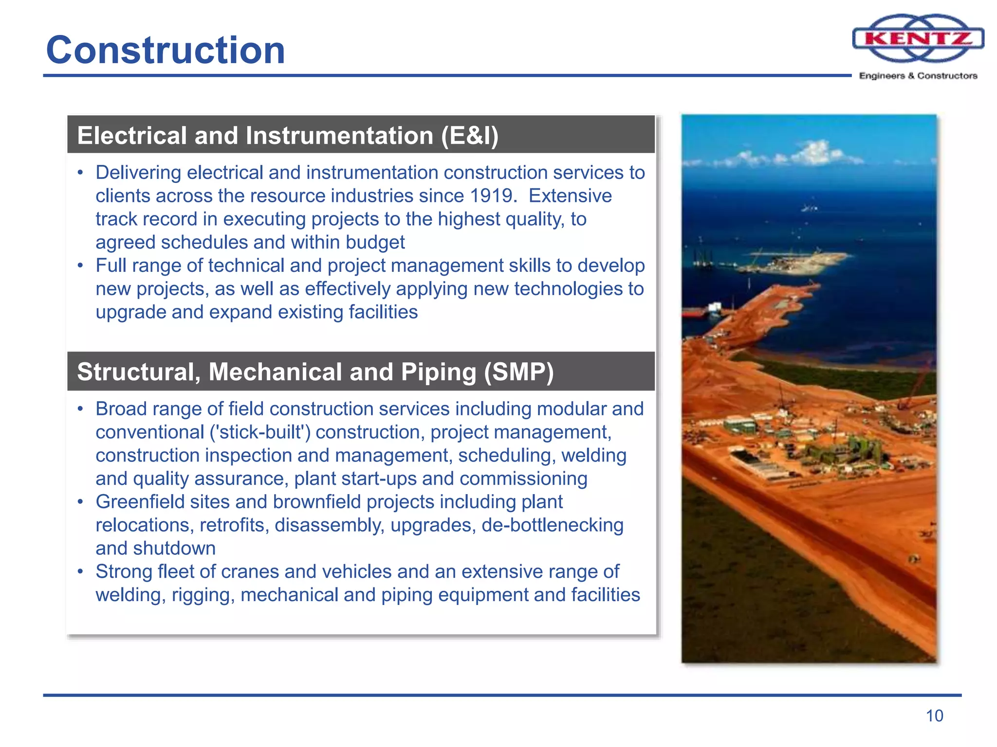 Construction
10
Electrical and Instrumentation (E&I)
• Delivering electrical and instrumentation construction services to
clients across the resource industries since 1919. Extensive
track record in executing projects to the highest quality, to
agreed schedules and within budget
• Full range of technical and project management skills to develop
new projects, as well as effectively applying new technologies to
upgrade and expand existing facilities
Structural, Mechanical and Piping (SMP)
• Broad range of field construction services including modular and
conventional ('stick-built') construction, project management,
construction inspection and management, scheduling, welding
and quality assurance, plant start-ups and commissioning
• Greenfield sites and brownfield projects including plant
relocations, retrofits, disassembly, upgrades, de-bottlenecking
and shutdown
• Strong fleet of cranes and vehicles and an extensive range of
welding, rigging, mechanical and piping equipment and facilities
 