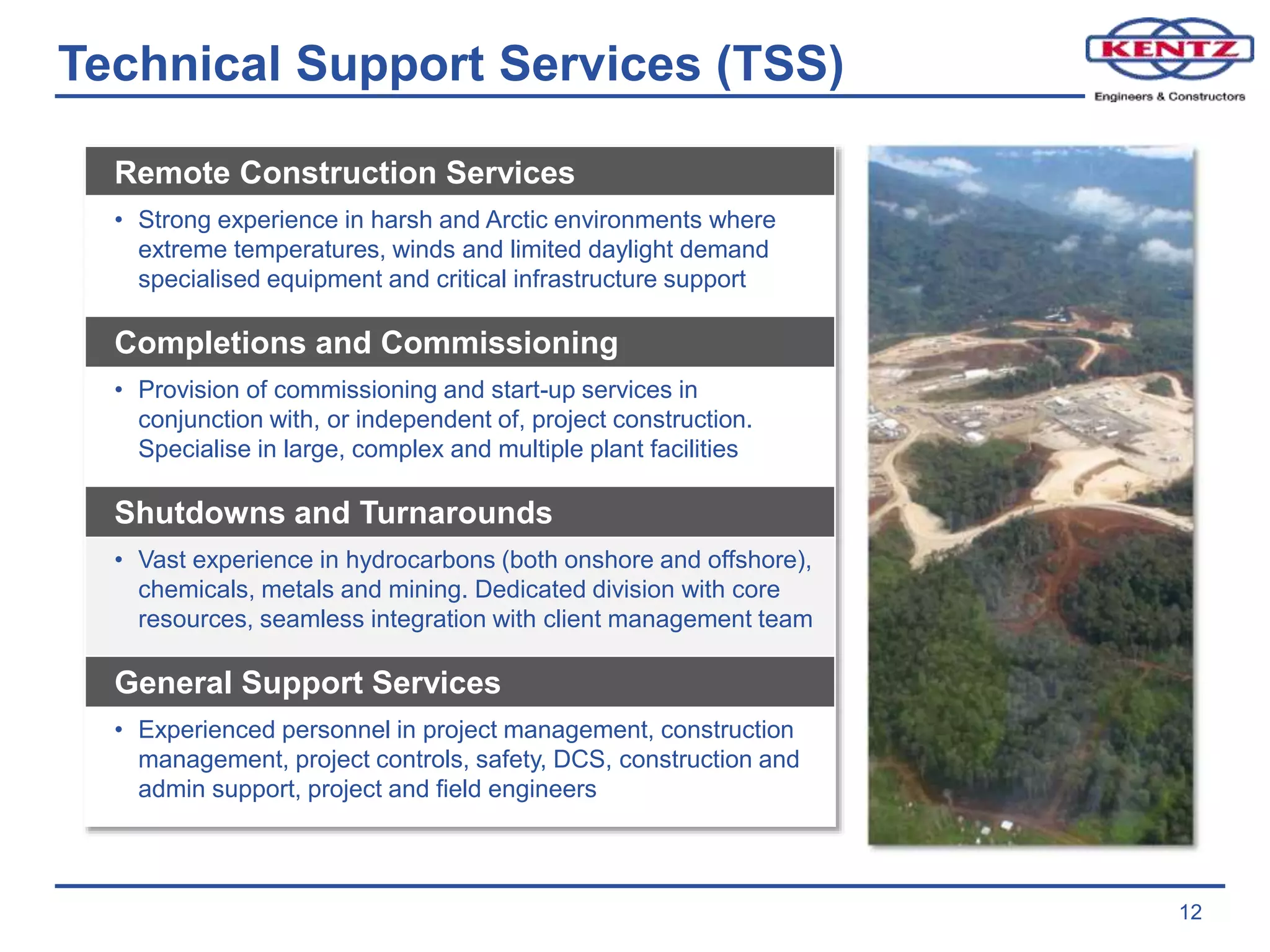 Technical Support Services (TSS)
12
Remote Construction Services
• Strong experience in harsh and Arctic environments where
extreme temperatures, winds and limited daylight demand
specialised equipment and critical infrastructure support
Completions and Commissioning
• Provision of commissioning and start-up services in
conjunction with, or independent of, project construction.
Specialise in large, complex and multiple plant facilities
Shutdowns and Turnarounds
• Vast experience in hydrocarbons (both onshore and offshore),
chemicals, metals and mining. Dedicated division with core
resources, seamless integration with client management team
General Support Services
• Experienced personnel in project management, construction
management, project controls, safety, DCS, construction and
admin support, project and field engineers
 