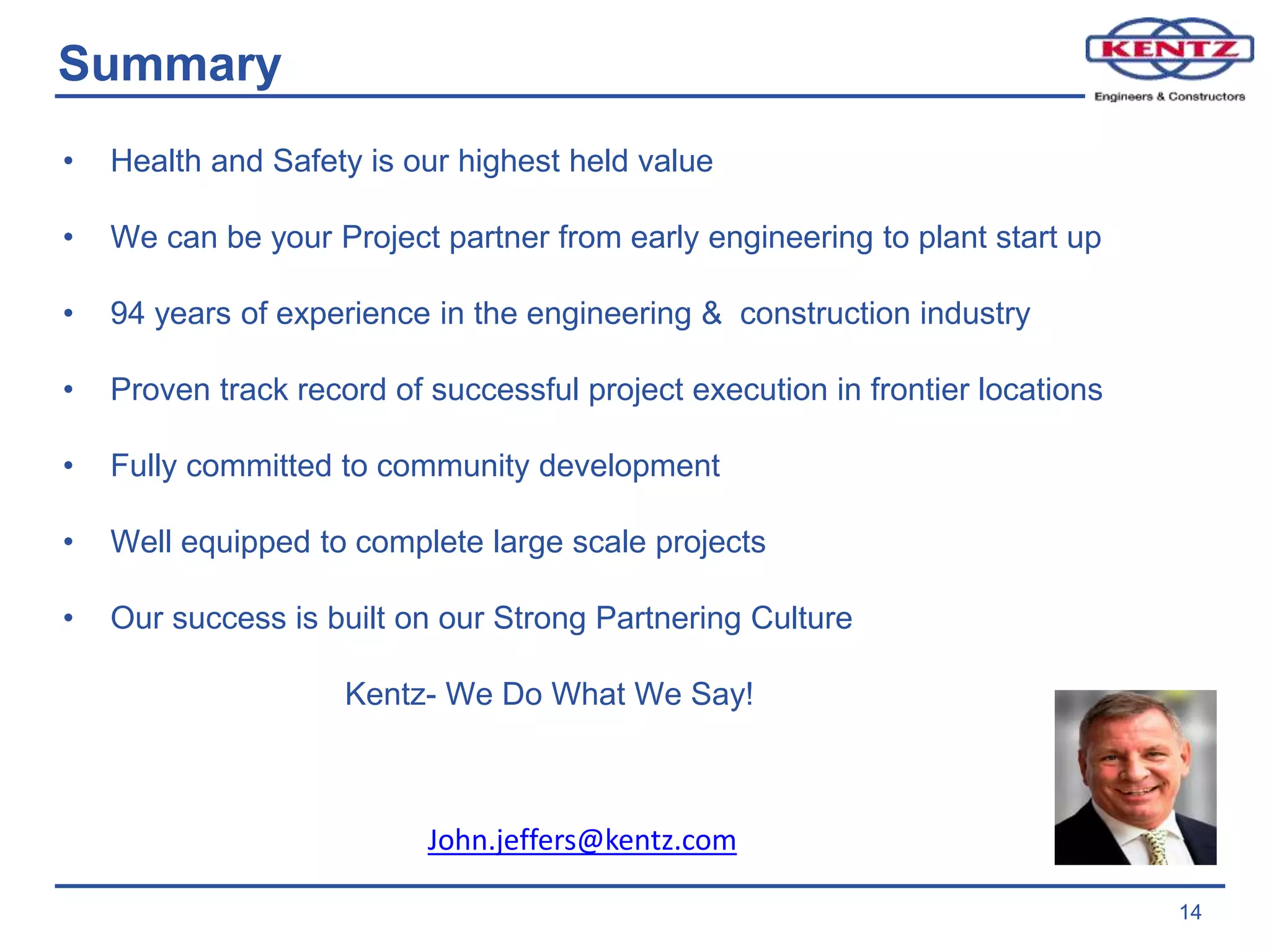 14
Summary
• Health and Safety is our highest held value
• We can be your Project partner from early engineering to plant start up
• 94 years of experience in the engineering & construction industry
• Proven track record of successful project execution in frontier locations
• Fully committed to community development
• Well equipped to complete large scale projects
• Our success is built on our Strong Partnering Culture
Kentz- We Do What We Say!
John.jeffers@kentz.com
 