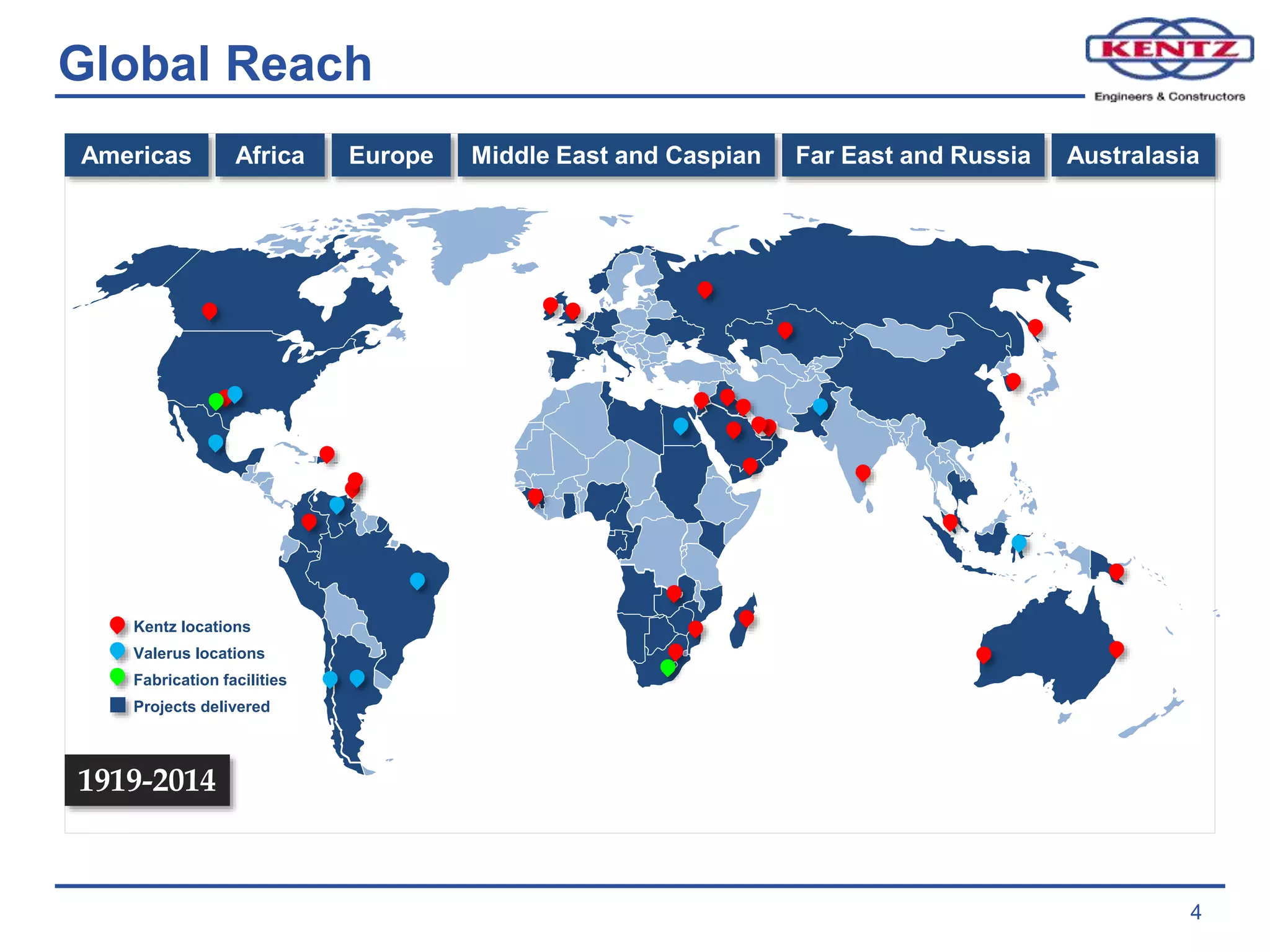 Global Reach
4
Americas Africa Europe Middle East and Caspian Far East and Russia Australasia
1919-2014
Kentz locations
Valerus locations
Fabrication facilities
Projects delivered
 