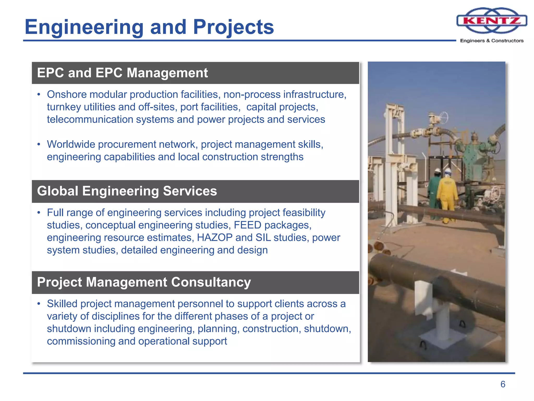 Engineering and Projects
6
EPC and EPC Management
• Onshore modular production facilities, non-process infrastructure,
turnkey utilities and off-sites, port facilities, capital projects,
telecommunication systems and power projects and services
• Worldwide procurement network, project management skills,
engineering capabilities and local construction strengths
Global Engineering Services
• Full range of engineering services including project feasibility
studies, conceptual engineering studies, FEED packages,
engineering resource estimates, HAZOP and SIL studies, power
system studies, detailed engineering and design
Project Management Consultancy
• Skilled project management personnel to support clients across a
variety of disciplines for the different phases of a project or
shutdown including engineering, planning, construction, shutdown,
commissioning and operational support
 