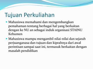 Tujuan Perkuliahan
 Mahasiswa memahami dan mengembangkan
pemahaman tentang berbagai hal yang berkaitan
dengan ke NU an sebagai induk organisasi STAINU
Kebumen
 Mahasiswa mampu mengambil nilai-nilai dan sejarah
perjuanganasa dan tujuan dan kiprahnya dari awal
perintisan sampai saat ini, termasuk berkaitan dengan
masalah pendidikan
 