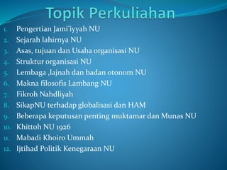 1. Pengertian Jami’iyyah NU
2. Sejarah lahirnya NU
3. Asas, tujuan dan Usaha organisasi NU
4. Struktur organisasi NU
5. Lembaga ,lajnah dan badan otonom NU
6. Makna filosofis Lambang NU
7. Fikroh Nahdliyah
8. SikapNU terhadap globalisasi dan HAM
9. Beberapa keputusan penting muktamar dan Munas NU
10. Khittoh NU 1926
11. Mabadi Khoiro Ummah
12. Ijtihad Politik Kenegaraan NU
 