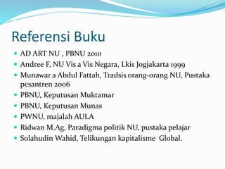 Referensi Buku
 AD ART NU , PBNU 2010
 Andree F, NU Vis a Vis Negara, Lkis Jogjakarta 1999
 Munawar a Abdul Fattah, Tradsis orang-orang NU, Pustaka
pesantren 2006
 PBNU, Keputusan Muktamar
 PBNU, Keputusan Munas
 PWNU, majalah AULA
 Ridwan M.Ag, Paradigma politik NU, pustaka pelajar
 Solahudin Wahid, Telikungan kapitalisme Global.
 
