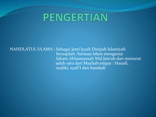 NAHDLATUL ULAMA : Sebagai Jami’iyyah Diniyah Islamiyah
beraqidah /berasas Islam menganut
faham Ahlussunnah Wal Jam’ah dan menurut
salah satu dari Mazhab empat : Hanafi,
maliki, syafi’I dan hambali
 
