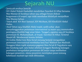 • Jamiyyah awalnya Jama’ah
• KH Abdul Wahab Hasbullah mendirikan Taswikul Al Afkar bersama
Mas Mansur di Surabaya tahun 1914 sebagai forum diskusi
keagamaan s/d sospol, tapi tidak membahas khilafiyah menjadikan
Mas Mansur keluar.
• Tokoh aktif KH Bisri Samsuri, KH Ma’shum, KH Kholil,KH Abdul
Halim.
• Awal Tahun 1924 khalifah Abdul majid, syekh azhar akan
menyelenggarakan pertemuan internasional 25 maret 1924 memutuskan
pentingnya khalifah bagi umat Islam. Tanggal 4 agustus 1924 di Surabaya
pertemuan SI, Muhamadiyah, al Irsyad, Taswikul Al Afkar, Ta’mirul
Masjid dll. Membentuk komite khilafat.
• Di Arabia Abdul Aziz Ibnu Su’ud menang berjanji mengadakan
pertemuan internasional membahas kota Suci Makkah dan Madinah.
• Konggres Islam topik utamanya gagasan ibnu Su’ud di Yogyakarta 1925
dan bandung 1926. satu bulan sebelum konggres Bandung kalangan
pembaharu mengadakan pertemuan diCianjur tanpa melibatkan
kalangan pesantren, ulama pesantren menitipkan pesan tentang
kebebasan mazhab tapi tidak dihiraukan.
 