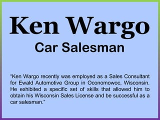 Ken Wargo
Car Salesman
“Ken Wargo recently was employed as a Sales Consultant
for Ewald Automotive Group in Oconomowoc, Wisconsin.
He exhibited a specific set of skills that allowed him to
obtain his Wisconsin Sales License and be successful as a
car salesman.”
 