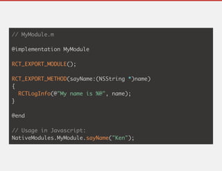 // MyModule.m
@implementation MyModule
RCT_EXPORT_MODULE();
RCT_EXPORT_METHOD(sayName:(NSString *)name)
{
RCTLogInfo(@"My name is %@", name);
}
@end
// Usage in Javascript:
NativeModules.MyModule.sayName("Ken");
 