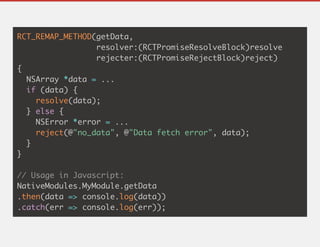 RCT_REMAP_METHOD(getData,
resolver:(RCTPromiseResolveBlock)resolve
rejecter:(RCTPromiseRejectBlock)reject)
{
NSArray *data = ...
if (data) {
resolve(data);
} else {
NSError *error = ...
reject(@"no_data", @"Data fetch error", data);
}
}
// Usage in Javascript:
NativeModules.MyModule.getData
.then(data => console.log(data))
.catch(err => console.log(err));
 