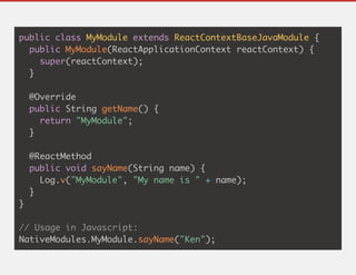 public class MyModule extends ReactContextBaseJavaModule {
public MyModule(ReactApplicationContext reactContext) {
super(reactContext);
}
@Override
public String getName() {
return "MyModule";
}
@ReactMethod
public void sayName(String name) {
Log.v("MyModule", "My name is " + name);
}
}
// Usage in Javascript:
NativeModules.MyModule.sayName("Ken");
 