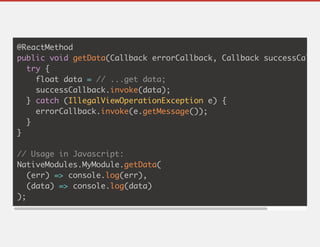 @ReactMethod
public void getData(Callback errorCallback, Callback successCallba
try {
float data = // ...get data;
successCallback.invoke(data);
} catch (IllegalViewOperationException e) {
errorCallback.invoke(e.getMessage());
}
}
// Usage in Javascript:
NativeModules.MyModule.getData(
(err) => console.log(err),
(data) => console.log(data)
);
 