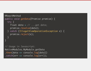 @ReactMethod
public void getData(Promise promise) {
try {
float data = // ...get data;
promise.resolve(data);
} catch (IllegalViewOperationException e) {
promise.reject(e);
}
}
// Usage in Javascript:
NativeModules.MyModule.getData
.then(data => console.log(data))
.catch(err => console.log(err));
 