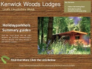 Kenwick Woods Lodges
Louth, Lincolnshire Wolds
Key Features
• Indoor Swimming Pool
• Secluded Location
• Health Club Membership
http://www.holidayparkhol.co.uk/property/kenwick-woods-lodges/
Holidayparkhols
Summary guides
Find out more about the log cabin
location, the facilities, accommodation
and see pictures and video reviews in
our summary guides.
Find Out More Click the Link Below
 